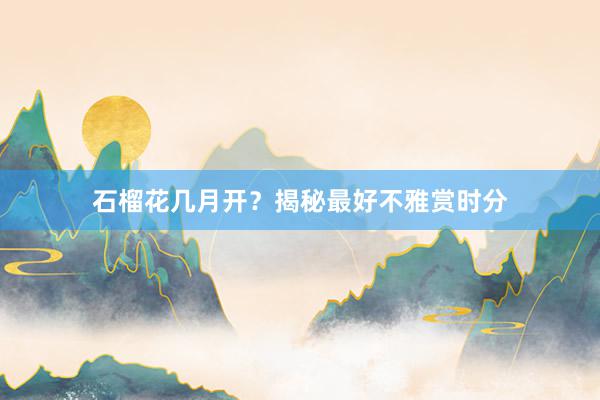 石榴花几月开？揭秘最好不雅赏时分
