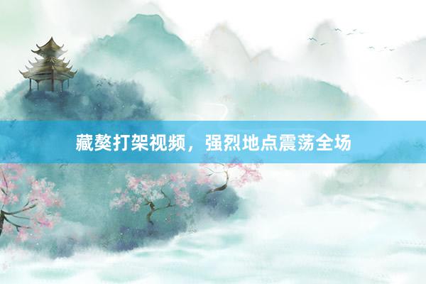 藏獒打架视频,强烈地点震荡全场